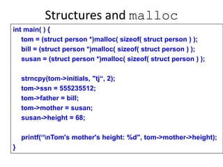 Structures and malloc
int main( ) {
tom = (struct person *)malloc( sizeof( struct person ) );
bill = (struct person *)malloc( sizeof( struct person ) );
susan = (struct person *)malloc( sizeof( struct person ) );
strncpy(tom->initials, "tj“, 2);
tom->ssn = 555235512;
tom->father = bill;
tom->mother = susan;
susan->height = 68;
printf(“nTom's mother's height: %d", tom->mother->height);
}
 