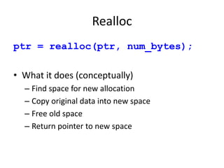 Realloc
ptr = realloc(ptr, num_bytes);
• What it does (conceptually)
– Find space for new allocation
– Copy original data into new space
– Free old space
– Return pointer to new space
 