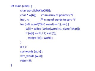 int main (void) {
char word[MAXWORD];
char * w[N]; /* an array of pointers */
int i, n; /* n: no of words to sort */
for (i=0; scanf(“%s”, word) == 1); ++i) {
w[i] = calloc (strlen(word)+1, sizeof(char));
if (w[i] == NULL) exit(0);
strcpy (w[i], word) ;
}
n = i;
sortwords (w, n) ;
wrt_words (w, n);
return 0;
}
 