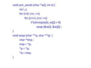 void sort_words (char *w[], int n) {
int i, j;
for (i=0; i<n; ++i)
for (j=i+1; j<n; ++j)
if (strcmp(w[i], w[j]) > 0)
swap (&w[i], &w[j]) ;
}
void swap (char **p, char **q) {
char *tmp ;
tmp = *p;
*p = *q;
*q = tmp;
}
 