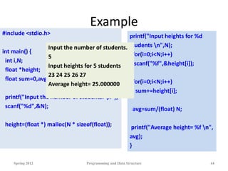 Example
Spring 2012 Programming and Data Structure 44
printf("Input heights for %d
students n",N);
for(i=0;i<N;i++)
scanf("%f",&height[i]);
for(i=0;i<N;i++)
sum+=height[i];
avg=sum/(float) N;
printf("Average height= %f n",
avg);
}
#include <stdio.h>
int main() {
int i,N;
float *height;
float sum=0,avg;
printf("Input the number of students. n");
scanf("%d",&N);
height=(float *) malloc(N * sizeof(float));
Input the number of students.
5
Input heights for 5 students
23 24 25 26 27
Average height= 25.000000
 
