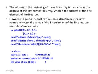 • The address of the beginning of the entire array is the same as the
address of the first row of the array, which is the address of the first
element of the first row.
• However, to get to the first row we must dereference the array
name and to get the value of the first element of the first row we
must dereference twice
int sales[2][3] = { {1, 2, 3},
{9, 10, 11} };
printf("address of data is %pn", sales);
printf("address of row 0 of data is %pn", *sales);
printf("the value of sales[0][0] is %dn", **sales);
produces
address of data is 0x7fffffed8140
address of row 0 of data is 0x7fffffed8140
the value of sales[0][0] is 1
Spring 2012 Programming and Data Structure 46
 