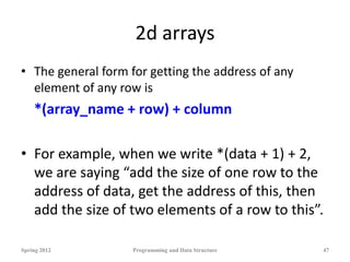 2d arrays
• The general form for getting the address of any
element of any row is
*(array_name + row) + column
• For example, when we write *(data + 1) + 2,
we are saying “add the size of one row to the
address of data, get the address of this, then
add the size of two elements of a row to this”.
Spring 2012 Programming and Data Structure 47
 