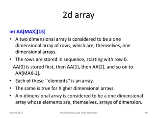 2d array
int AA[MAX][15]
• A two dimensional array is considered to be a one
dimensional array of rows, which are, themselves, one
dimensional arrays.
• The rows are stored in sequence, starting with row 0.
AA[0] is stored first, then AA[1], then AA[2], and so on to
AA[MAX-1].
• Each of these ``elements'' is an array.
• The same is true for higher dimensional arrays.
• A n-dimensional array is considered to be a one dimensional
array whose elements are, themselves, arrays of dimension.
Spring 2012 Programming and Data Structure 50
 