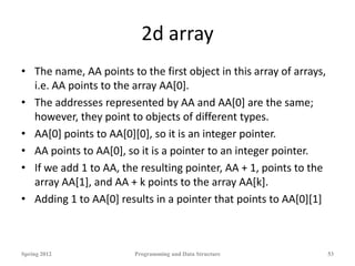 2d array
• The name, AA points to the first object in this array of arrays,
i.e. AA points to the array AA[0].
• The addresses represented by AA and AA[0] are the same;
however, they point to objects of different types.
• AA[0] points to AA[0][0], so it is an integer pointer.
• AA points to AA[0], so it is a pointer to an integer pointer.
• If we add 1 to AA, the resulting pointer, AA + 1, points to the
array AA[1], and AA + k points to the array AA[k].
• Adding 1 to AA[0] results in a pointer that points to AA[0][1]
Spring 2012 Programming and Data Structure 53
 