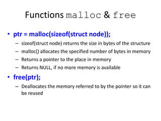 Functions malloc & free
• ptr = malloc(sizeof(struct node));
– sizeof(struct node) returns the size in bytes of the structure
– malloc() allocates the specified number of bytes in memory
– Returns a pointer to the place in memory
– Returns NULL, if no more memory is available
• free(ptr);
– Deallocates the memory referred to by the pointer so it can
be reused
 