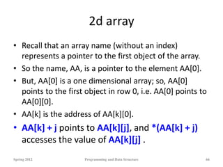 2d array
• Recall that an array name (without an index)
represents a pointer to the first object of the array.
• So the name, AA, is a pointer to the element AA[0].
• But, AA[0] is a one dimensional array; so, AA[0]
points to the first object in row 0, i.e. AA[0] points to
AA[0][0].
• AA[k] is the address of AA[k][0].
• AA[k] + j points to AA[k][j], and *(AA[k] + j)
accesses the value of AA[k][j] .
Spring 2012 Programming and Data Structure 66
 
