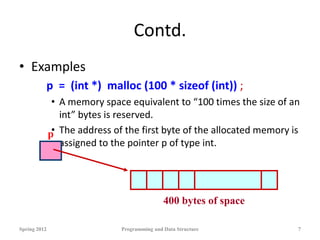Contd.
• Examples
p = (int *) malloc (100 * sizeof (int)) ;
• A memory space equivalent to “100 times the size of an
int” bytes is reserved.
• The address of the first byte of the allocated memory is
assigned to the pointer p of type int.
Spring 2012 Programming and Data Structure 7
p
400 bytes of space
 