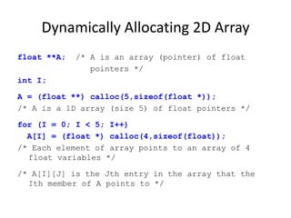 Dynamically Allocating 2D Array
float **A; /* A is an array (pointer) of float
pointers */
int I;
A = (float **) calloc(5,sizeof(float *));
/* A is a 1D array (size 5) of float pointers */
for (I = 0; I < 5; I++)
A[I] = (float *) calloc(4,sizeof(float));
/* Each element of array points to an array of 4
float variables */
/* A[I][J] is the Jth entry in the array that the
Ith member of A points to */
 