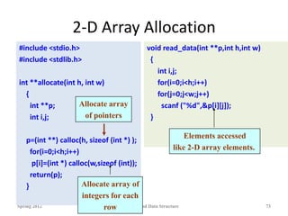 2-D Array Allocation
Spring 2012 Programming and Data Structure 73
#include <stdio.h>
#include <stdlib.h>
int **allocate(int h, int w)
{
int **p;
int i,j;
p=(int **) calloc(h, sizeof (int *) );
for(i=0;i<h;i++)
p[i]=(int *) calloc(w,sizeof (int));
return(p);
}
void read_data(int **p,int h,int w)
{
int i,j;
for(i=0;i<h;i++)
for(j=0;j<w;j++)
scanf ("%d",&p[i][j]);
}
Allocate array
of pointers
Allocate array of
integers for each
row
Elements accessed
like 2-D array elements.
 
