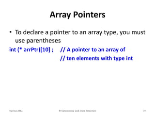 Array Pointers
• To declare a pointer to an array type, you must
use parentheses
int (* arrPtr)[10] ; // A pointer to an array of
// ten elements with type int
Spring 2012 Programming and Data Structure 75
 