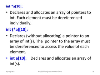 int *a[10];
• Declares and allocates an array of pointers to
int. Each element must be dereferenced
individually.
int (*a)[10];
• Declares (without allocating) a pointer to an
array of int(s). The pointer to the array must
be dereferenced to access the value of each
element.
• int a[10]; Declares and allocates an array of
int(s).
Spring 2012 Programming and Data Structure 76
 