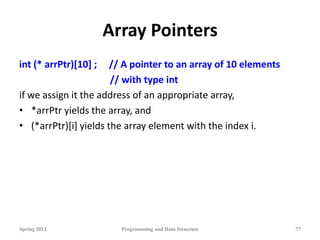 Array Pointers
int (* arrPtr)[10] ; // A pointer to an array of 10 elements
// with type int
if we assign it the address of an appropriate array,
• *arrPtr yields the array, and
• (*arrPtr)[i] yields the array element with the index i.
Spring 2012 Programming and Data Structure 77
 