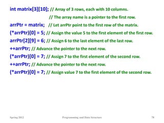 int matrix[3][10]; // Array of 3 rows, each with 10 columns.
// The array name is a pointer to the first row.
arrPtr = matrix; // Let arrPtr point to the first row of the matrix.
(*arrPtr)[0] = 5; // Assign the value 5 to the first element of the first row.
arrPtr[2][9] = 6; // Assign 6 to the last element of the last row.
++arrPtr; // Advance the pointer to the next row.
(*arrPtr)[0] = 7; // Assign 7 to the first element of the second row.
++arrPtr; // Advance the pointer to the next row.
(*arrPtr)[0] = 7; // Assign value 7 to the first element of the second row.
Spring 2012 Programming and Data Structure 78
 