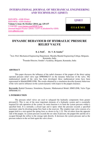 International Journal of Mechanical Engineering and Technology (IJMET), ISSN 0976 – 6340(Print),
ISSN 0976 – 6359(Online), Volume 5, Issue 10, October (2014), pp. 129-137 © IAEME
129
DYNAMIC BEHAVIOUR OF HYDRAULIC PRESSURE
RELIEF VALVE
B. J. Patil1
, Dr. V. B. Sondur2
1
Asst. Prof, Mechanical Engineering Department, Maratha Mandal Engineering College, Belgaum,
Karnataka, India
2
Founder Director, Sondur’s Academy, Belgaum, Karnataka, India
ABSTRACT
This paper discusses the influence of the radial clearance of the poppet of the direct spring
operated pressure relief valve type DPRS06K315 on the dynamic behaviour of the valve. The
mathematical model of the valve has been developed; these mathematical terms have been
represented in Matlab/SIMULINK. The results obtained by a simulation describe dynamic behaviour
of the valve and its influence on the system dynamic with respect to the poppet clearance.
Keywords: Radial Clearance, Simulation, Dynamic, Mathematical Model, SIMULINK, Valve Type
DPRS06K315.
I. INTRODUCTION
The pressure relief valves are used to safeguard the hydraulic components from greater
pressure[1]. This is one of the most important elements of a hydraulic system and is essentially
required for safe operation of the system. Its main function is to limit the system pressure within a
specified limit. It is normally a closed type and it opens when the pressure exceeds a specified
maximum value by diverting pump flow back to the reservoir. The simplest type valve consists of a
poppet held in a seat against the spring force as shown in fig 1 [2]. The oil enters from the opposite
side of the poppet. As system pressure exceeds the set value of pressure, the poppet lifts and the oil is
escaped through the orifice to the storage tank directly. It decreases the system pressure and as the
pressure reduces to the set limit again the valve closes.
INTERNATIONAL JOURNAL OF MECHANICAL ENGINEERING
AND TECHNOLOGY (IJMET)
ISSN 0976 – 6340 (Print)
ISSN 0976 – 6359 (Online)
Volume 5, Issue 10, October (2014), pp. 129-137
© IAEME: www.iaeme.com/IJMET.asp
Journal Impact Factor (2014): 7.5377 (Calculated by GISI)
www.jifactor.com
IJMET
© I A E M E
 