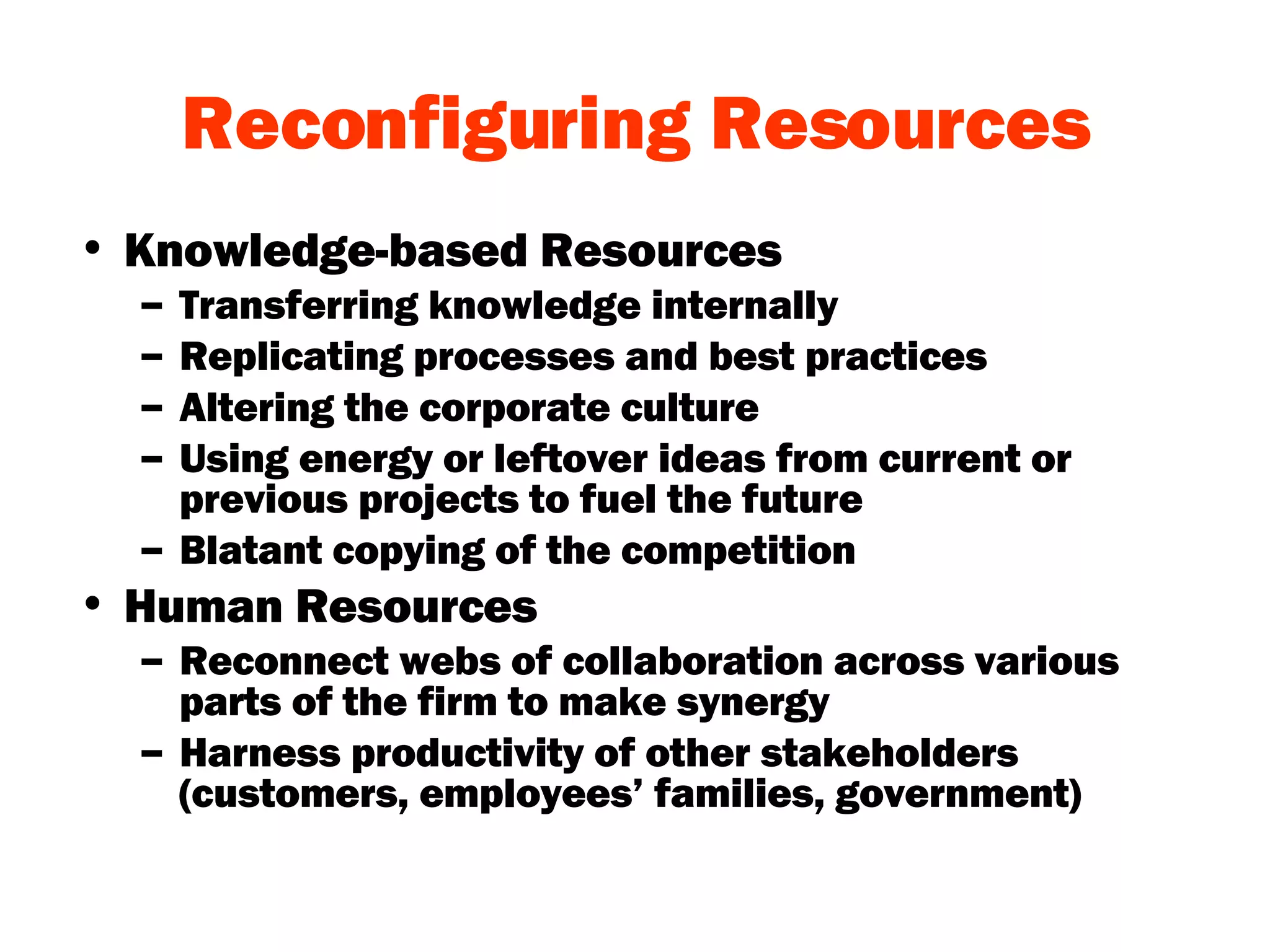 Reconfiguring Resources Knowledge-based Resources Transferring knowledge internally Replicating processes and best practices Altering the corporate culture Using energy or leftover ideas from current or previous projects to fuel the future Blatant copying of the competition Human Resources Reconnect webs of collaboration across various parts of the firm to make synergy Harness productivity of other stakeholders (customers, employees’ families, government) 