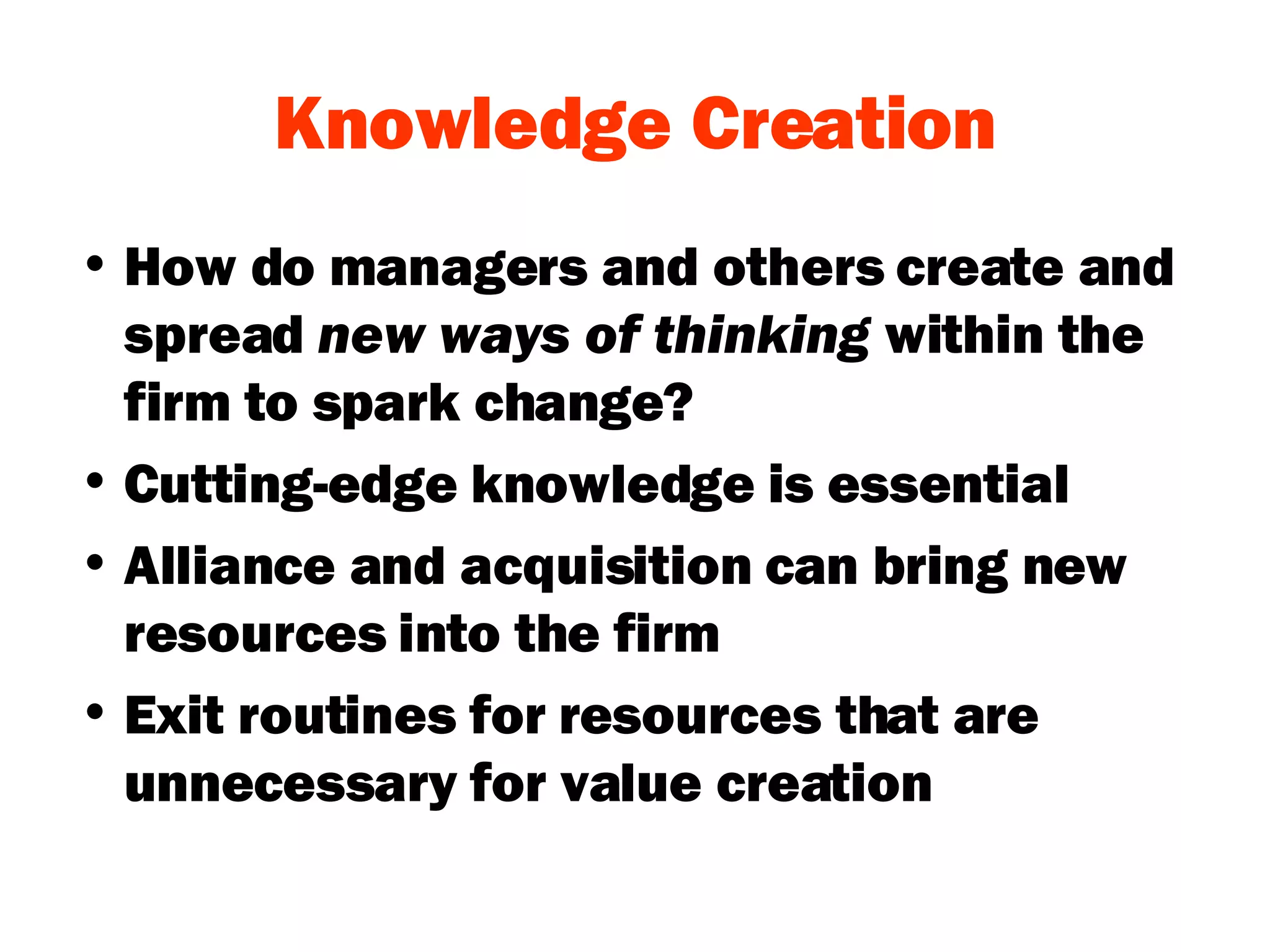 Knowledge Creation How do managers and others create and spread  new ways of thinking  within the firm to spark change? Cutting-edge knowledge is essential Alliance and acquisition can bring new resources into the firm Exit routines for resources that are unnecessary for value creation 