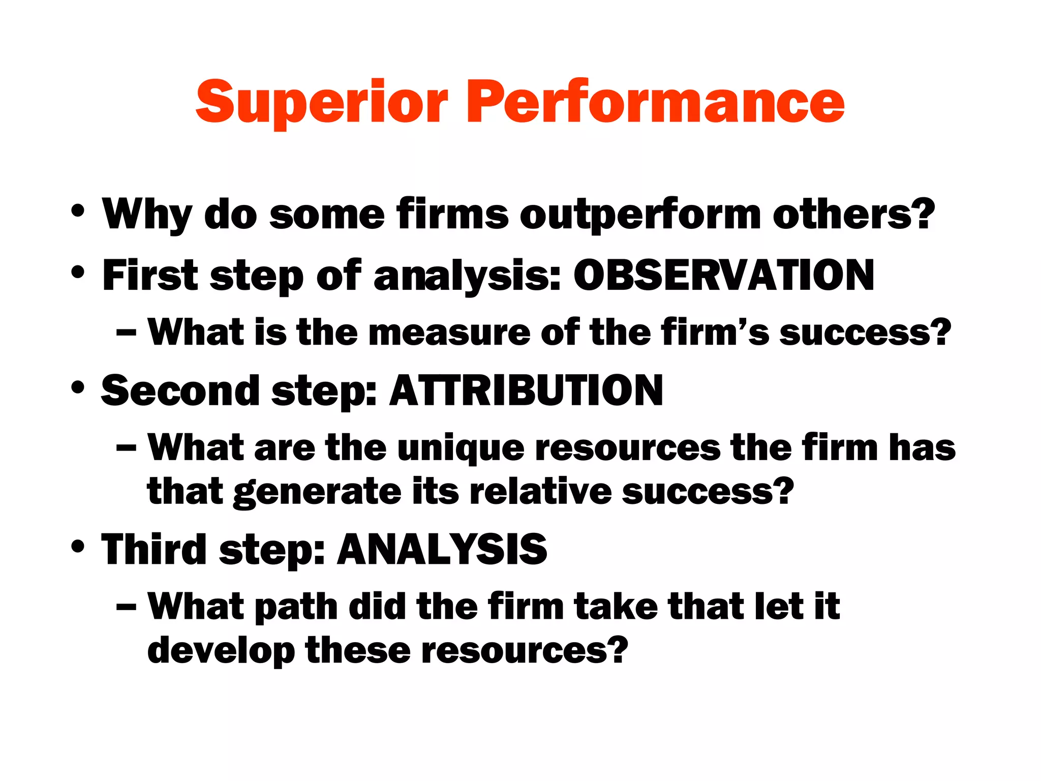 Superior Performance Why do some firms outperform others? First step of analysis: OBSERVATION What is the measure of the firm’s success? Second step: ATTRIBUTION What are the unique resources the firm has that generate its relative success? Third step: ANALYSIS What path did the firm take that let it develop these resources? 