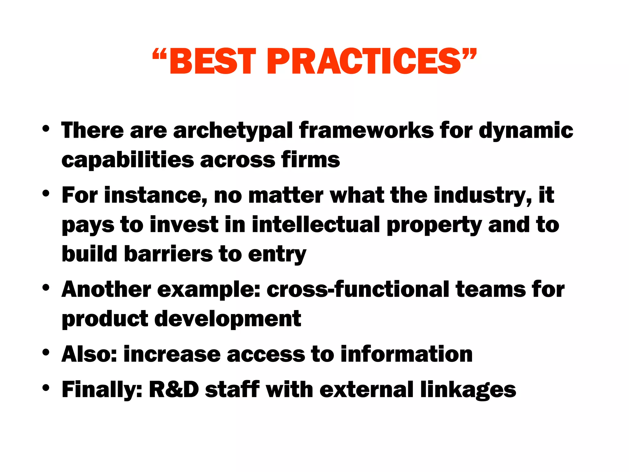“ BEST PRACTICES” There are archetypal frameworks for dynamic capabilities across firms For instance, no matter what the industry, it pays to invest in intellectual property and to build barriers to entry Another example: cross-functional teams for product development Also: increase access to information Finally: R&D staff with external linkages 