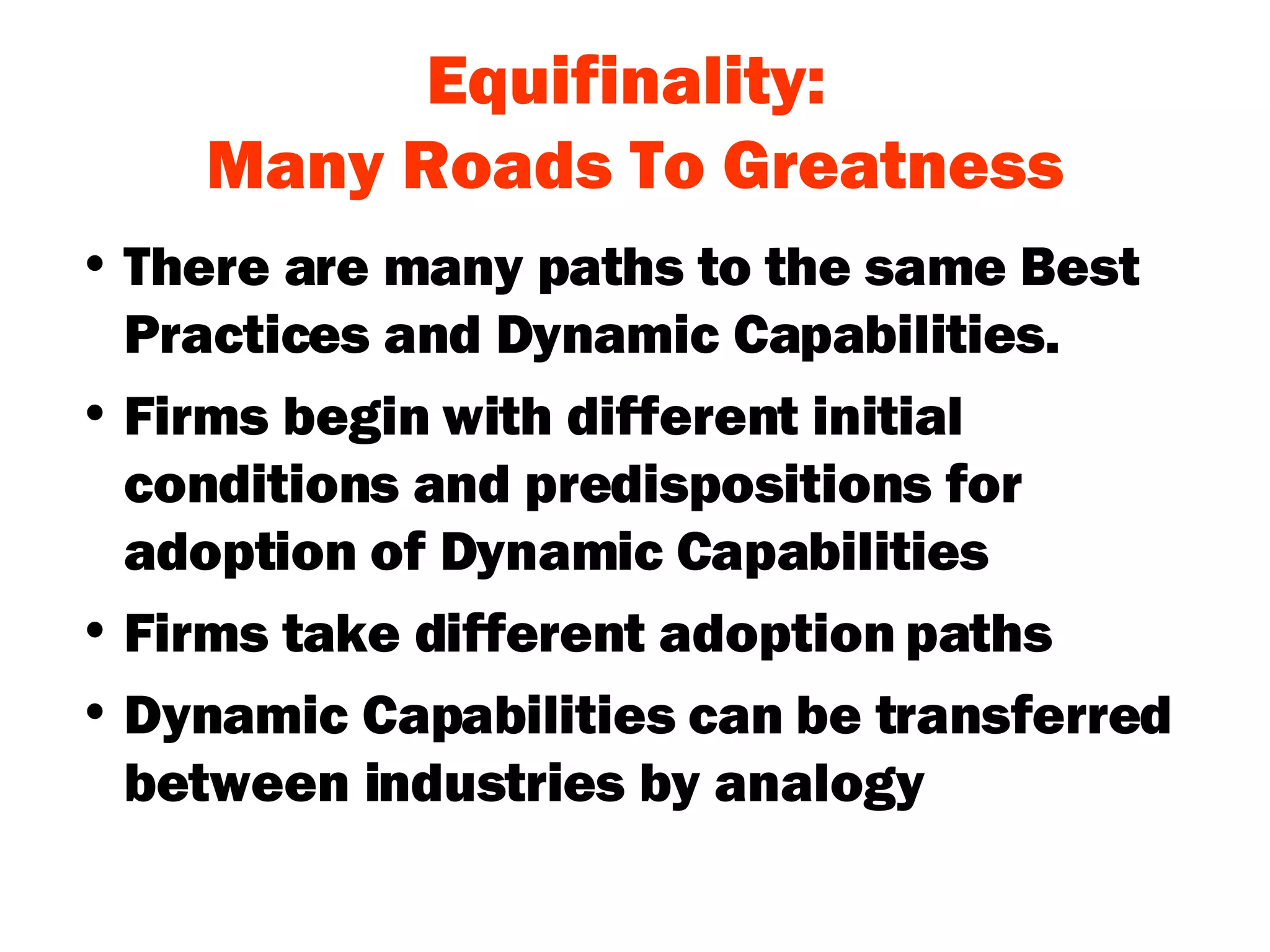 Equifinality:  Many Roads To Greatness There are many paths to the same Best Practices and Dynamic Capabilities. Firms begin with different initial conditions and predispositions for adoption of Dynamic Capabilities Firms take different adoption paths Dynamic Capabilities can be transferred between industries by analogy 