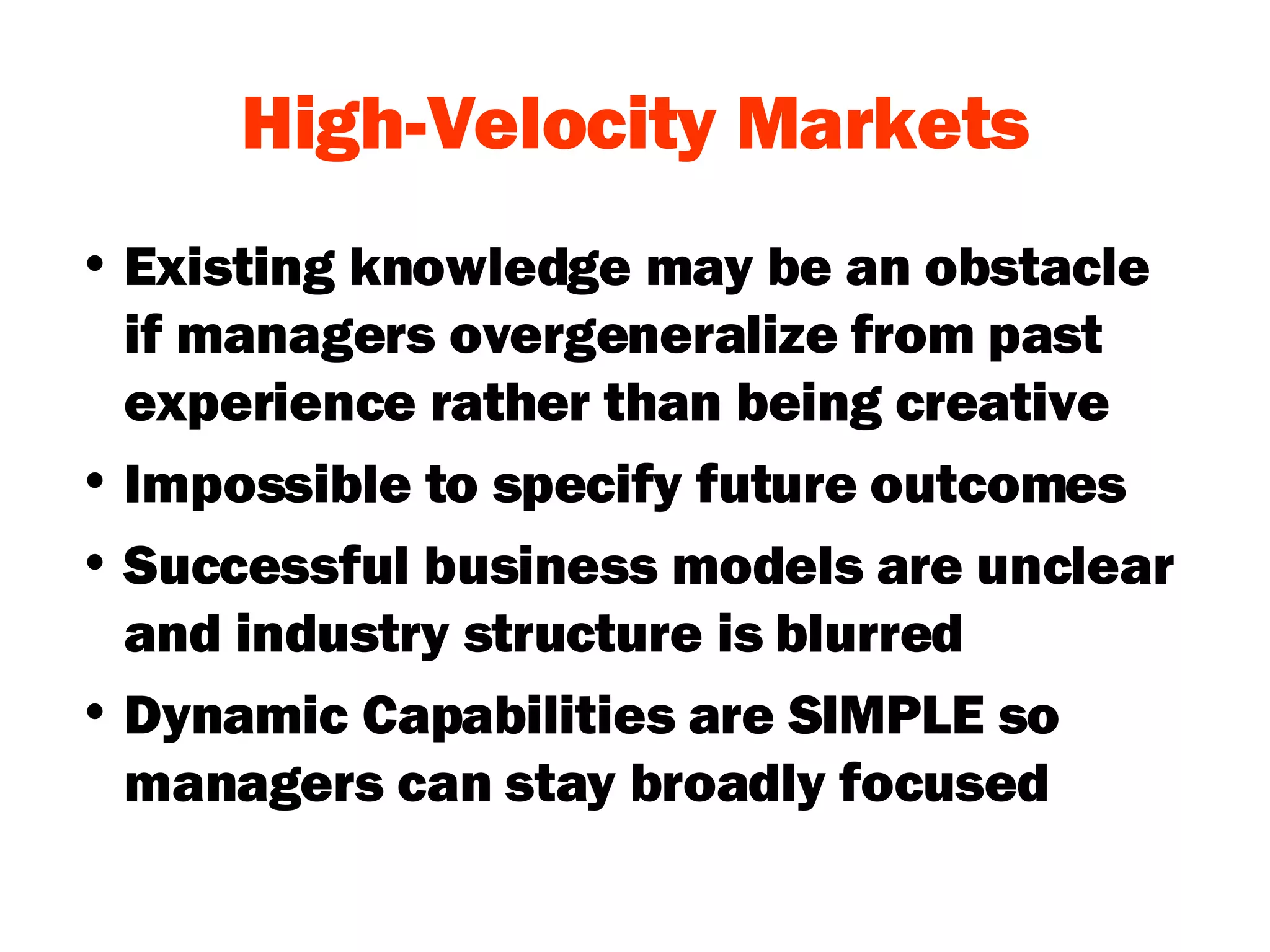 High-Velocity Markets Existing knowledge may be an obstacle if managers overgeneralize from past experience rather than being creative Impossible to specify future outcomes Successful business models are unclear and industry structure is blurred Dynamic Capabilities are SIMPLE so managers can stay broadly focused 