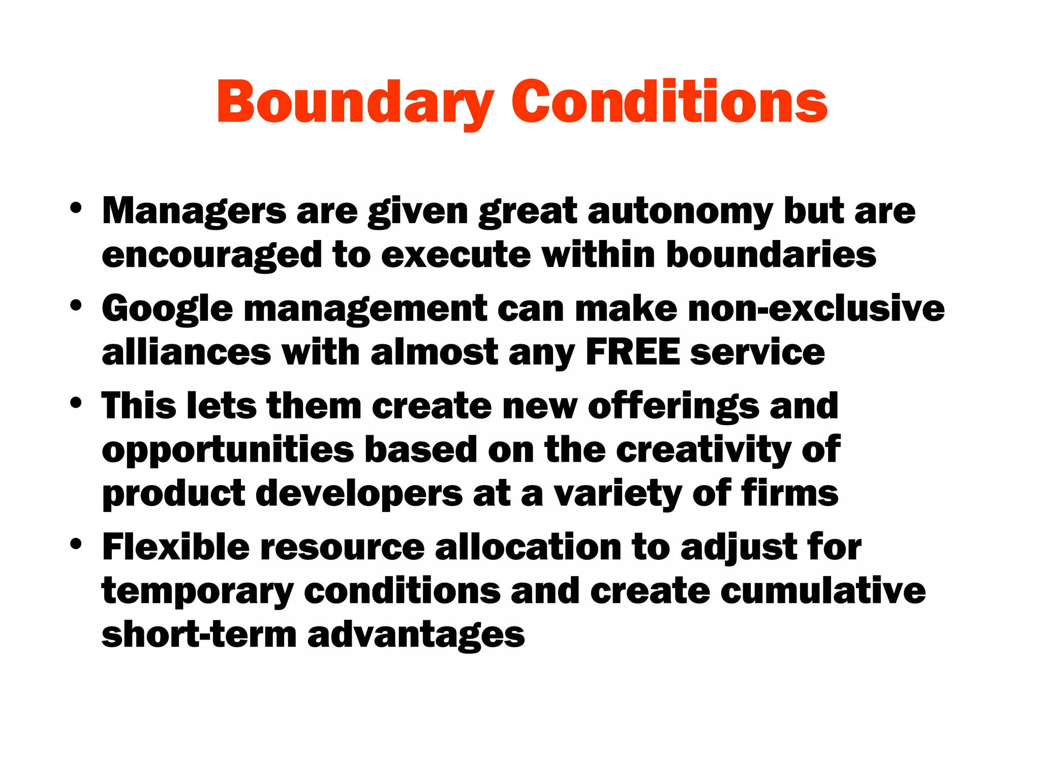 Boundary Conditions Managers are given great autonomy but are encouraged to execute within boundaries Google management can make non-exclusive alliances with almost any FREE service  This lets them create new offerings and opportunities based on the creativity of product developers at a variety of firms Flexible resource allocation to adjust for temporary conditions and create cumulative short-term advantages 