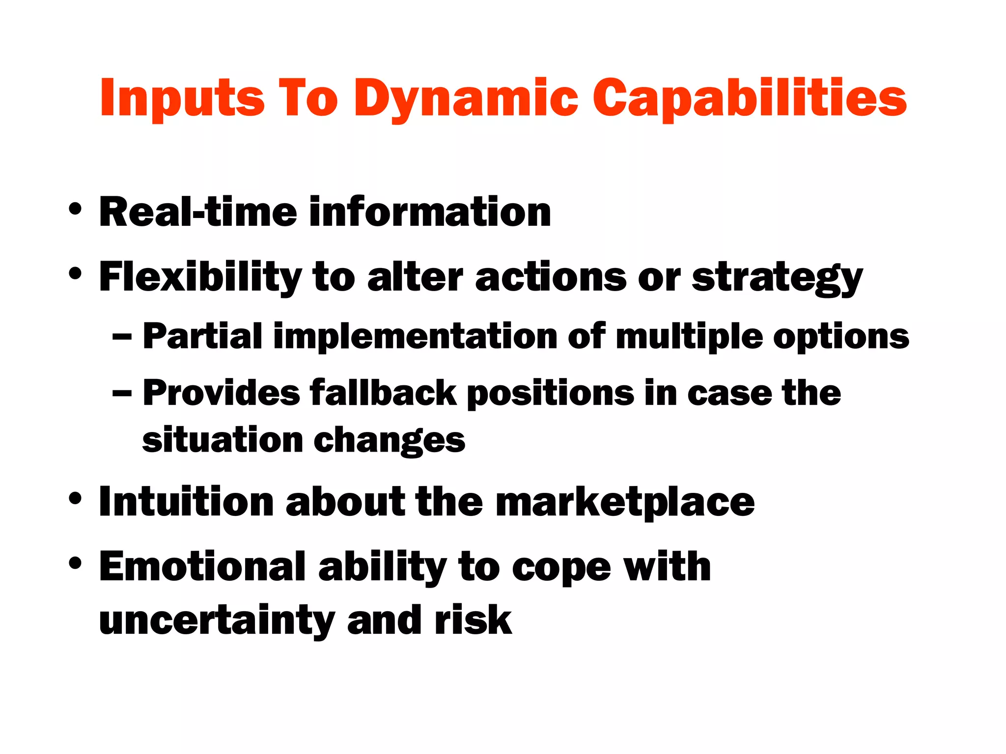 Inputs To Dynamic Capabilities Real-time information Flexibility to alter actions or strategy Partial implementation of multiple options Provides fallback positions in case the situation changes Intuition about the marketplace Emotional ability to cope with uncertainty and risk 