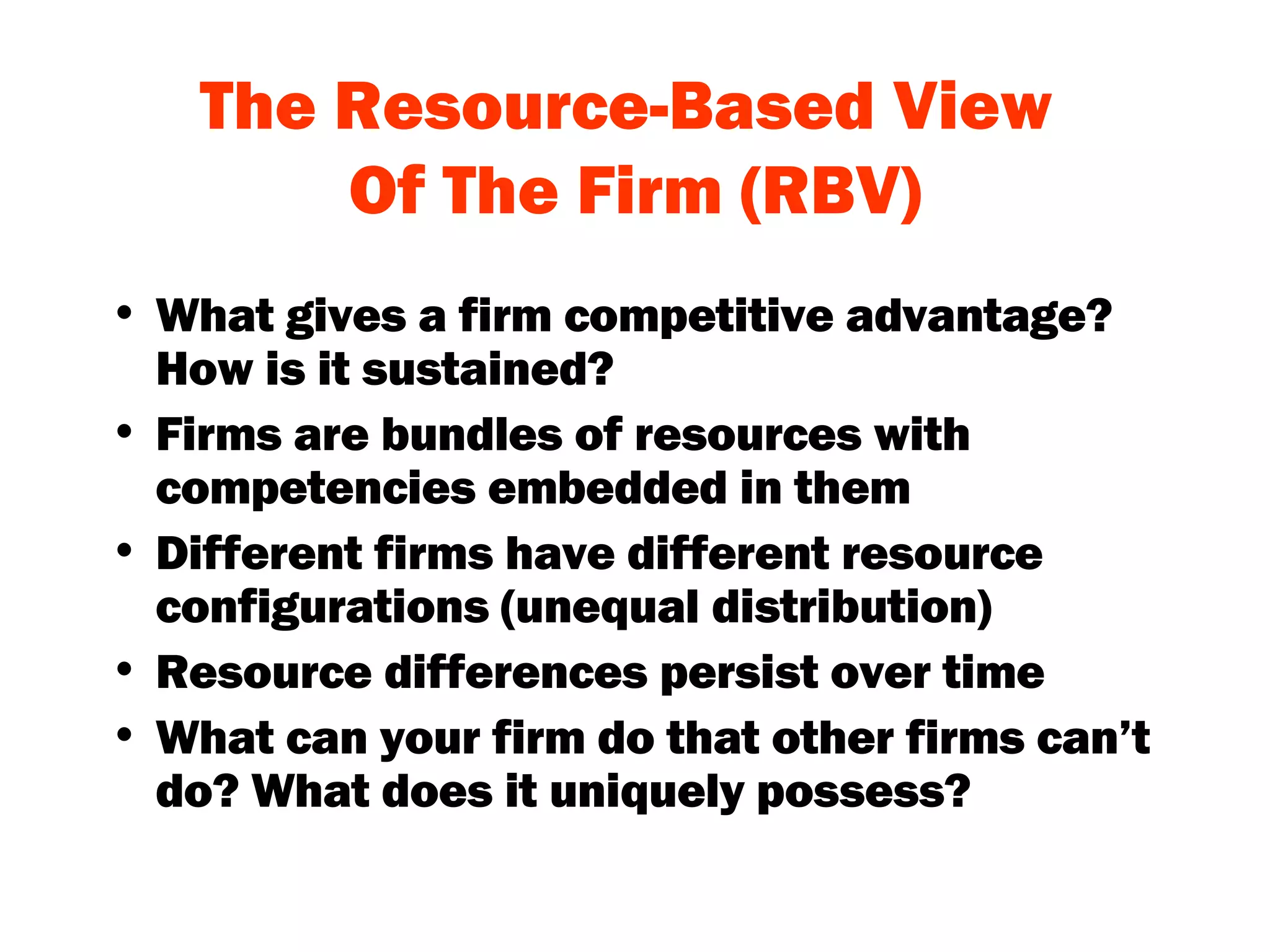 The Resource-Based View  Of The Firm (RBV) What gives a firm competitive advantage? How is it sustained? Firms are bundles of resources with competencies embedded in them Different firms have different resource configurations (unequal distribution) Resource differences persist over time What can your firm do that other firms can’t do? What does it uniquely possess?  