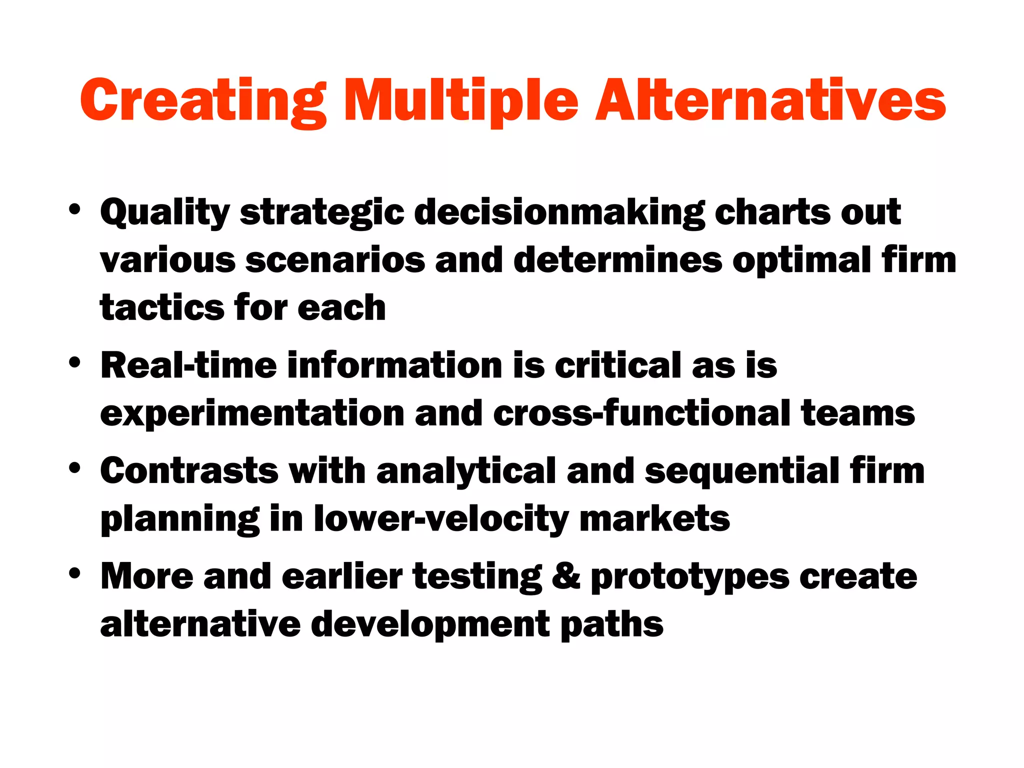 Creating Multiple Alternatives Quality strategic decisionmaking charts out various scenarios and determines optimal firm tactics for each Real-time information is critical as is experimentation and cross-functional teams Contrasts with analytical and sequential firm planning in lower-velocity markets More and earlier testing & prototypes create alternative development paths 