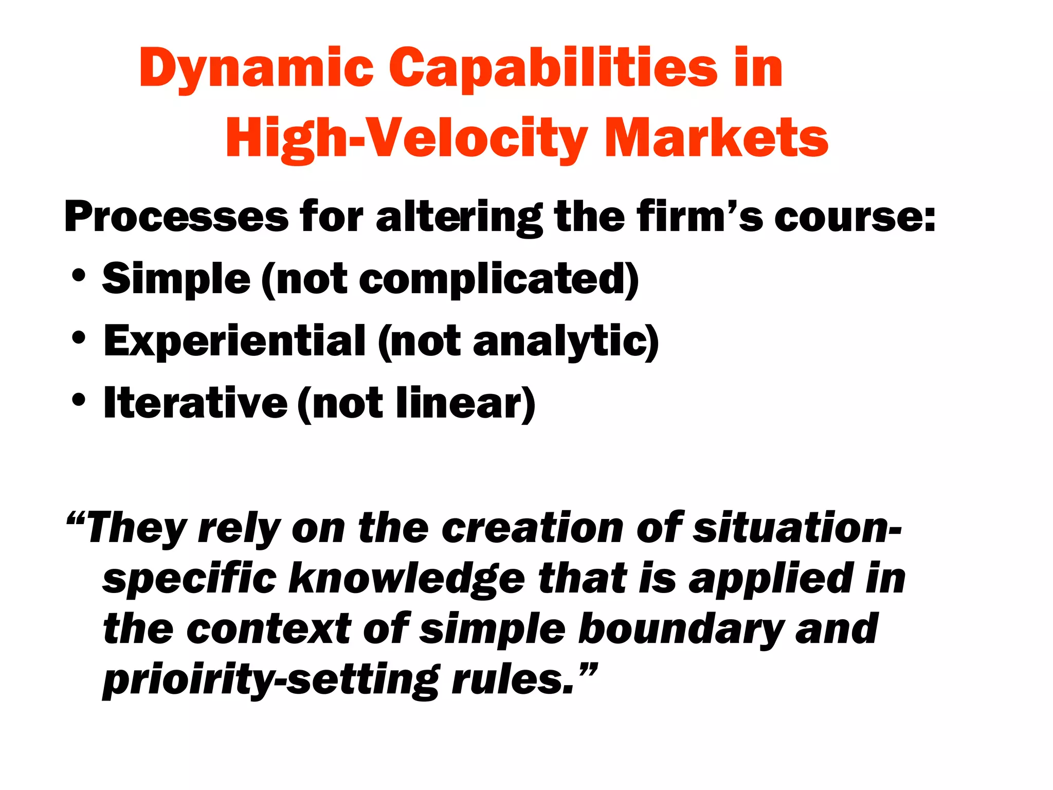 Dynamic Capabilities in  High-Velocity Markets Processes for altering the firm’s course: Simple (not complicated) Experiential (not analytic) Iterative (not linear) “ They rely on the creation of situation-specific knowledge that is applied in the context of simple boundary and prioirity-setting rules.” 