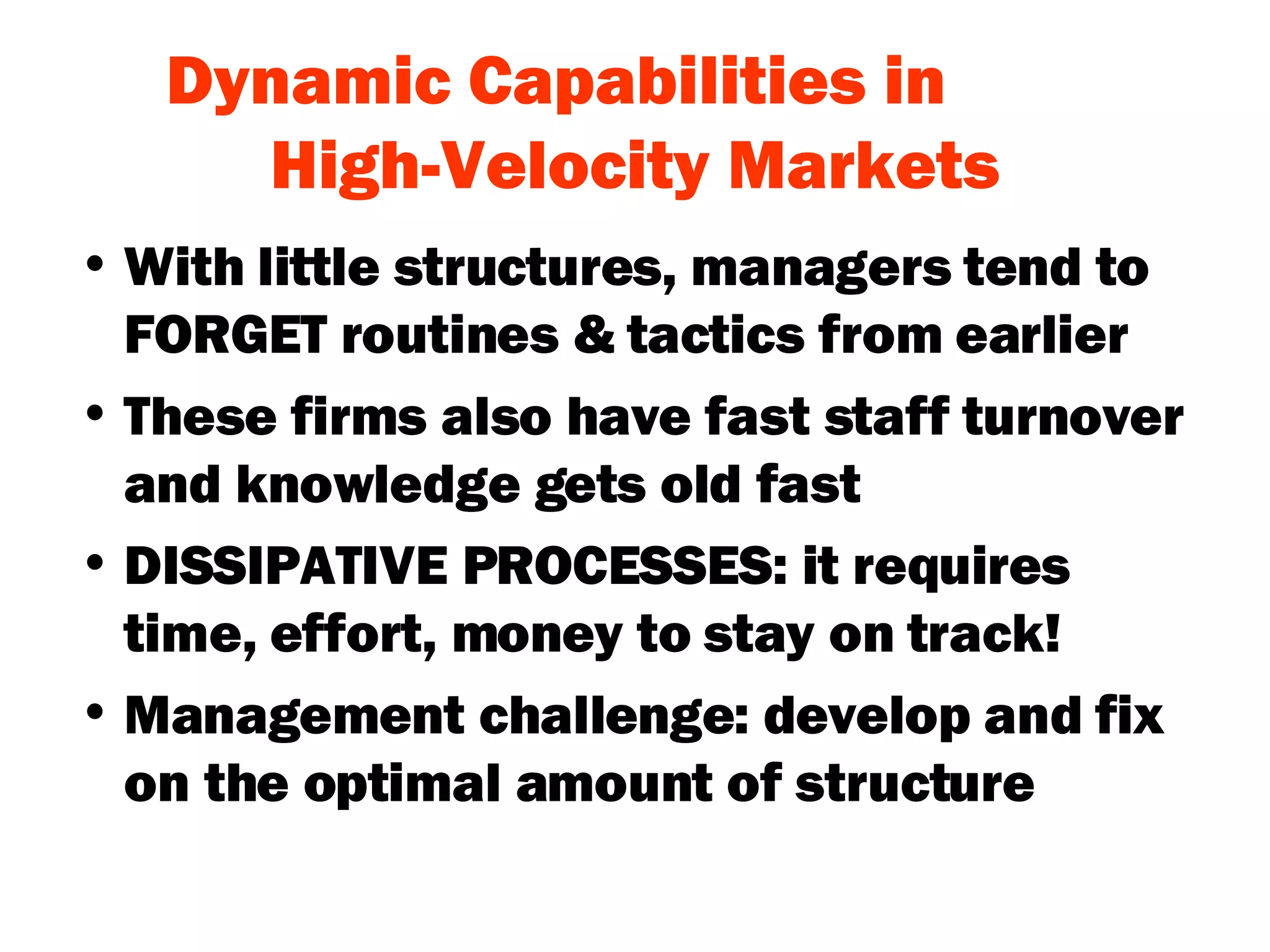 Dynamic Capabilities in  High-Velocity Markets With little structures, managers tend to FORGET routines & tactics from earlier These firms also have fast staff turnover and knowledge gets old fast DISSIPATIVE PROCESSES: it requires time, effort, money to stay on track! Management challenge: develop and fix on the optimal amount of structure 