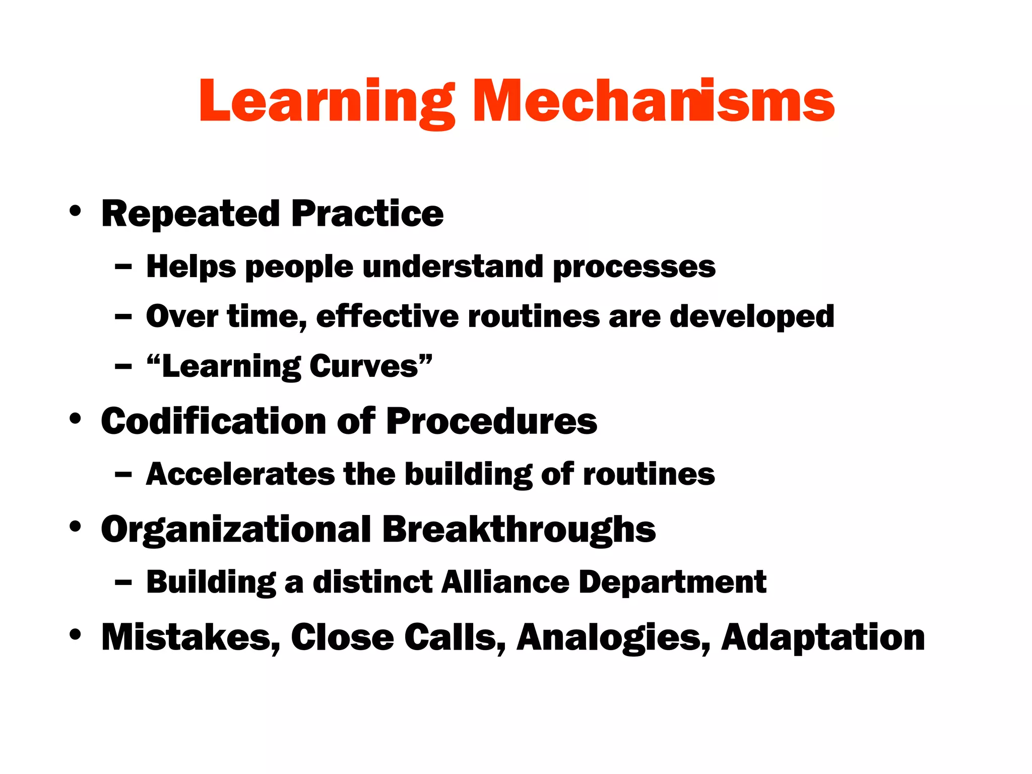 Learning Mechanisms Repeated Practice Helps people understand processes Over time, effective routines are developed “ Learning Curves” Codification of Procedures Accelerates the building of routines Organizational Breakthroughs Building a distinct Alliance Department Mistakes, Close Calls, Analogies, Adaptation 