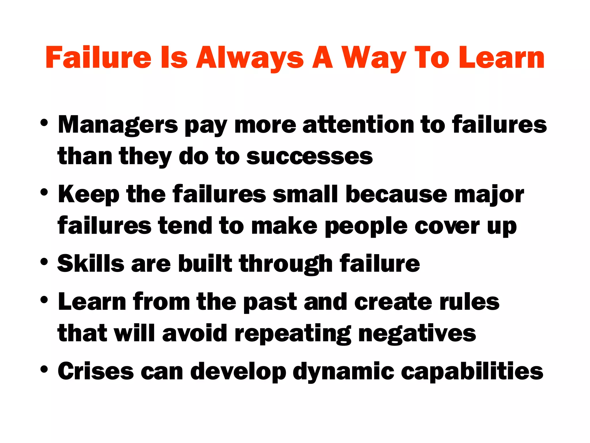Failure Is Always A Way To Learn Managers pay more attention to failures than they do to successes Keep the failures small because major failures tend to make people cover up Skills are built through failure  Learn from the past and create rules that will avoid repeating negatives Crises can develop dynamic capabilities 