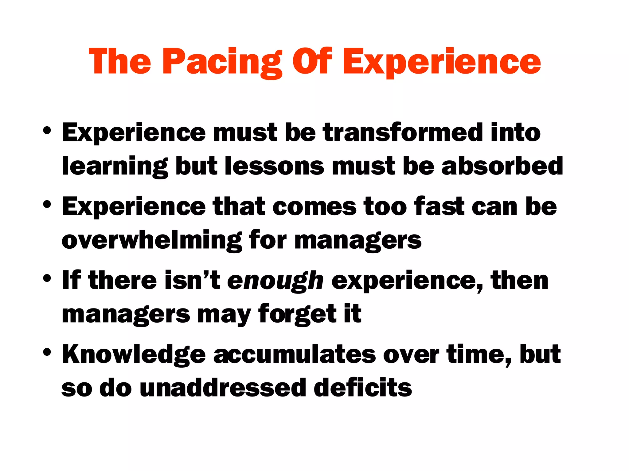 The Pacing Of Experience Experience must be transformed into learning but lessons must be absorbed Experience that comes too fast can be overwhelming for managers If there isn’t  enough  experience, then managers may forget it Knowledge accumulates over time, but so do unaddressed deficits 