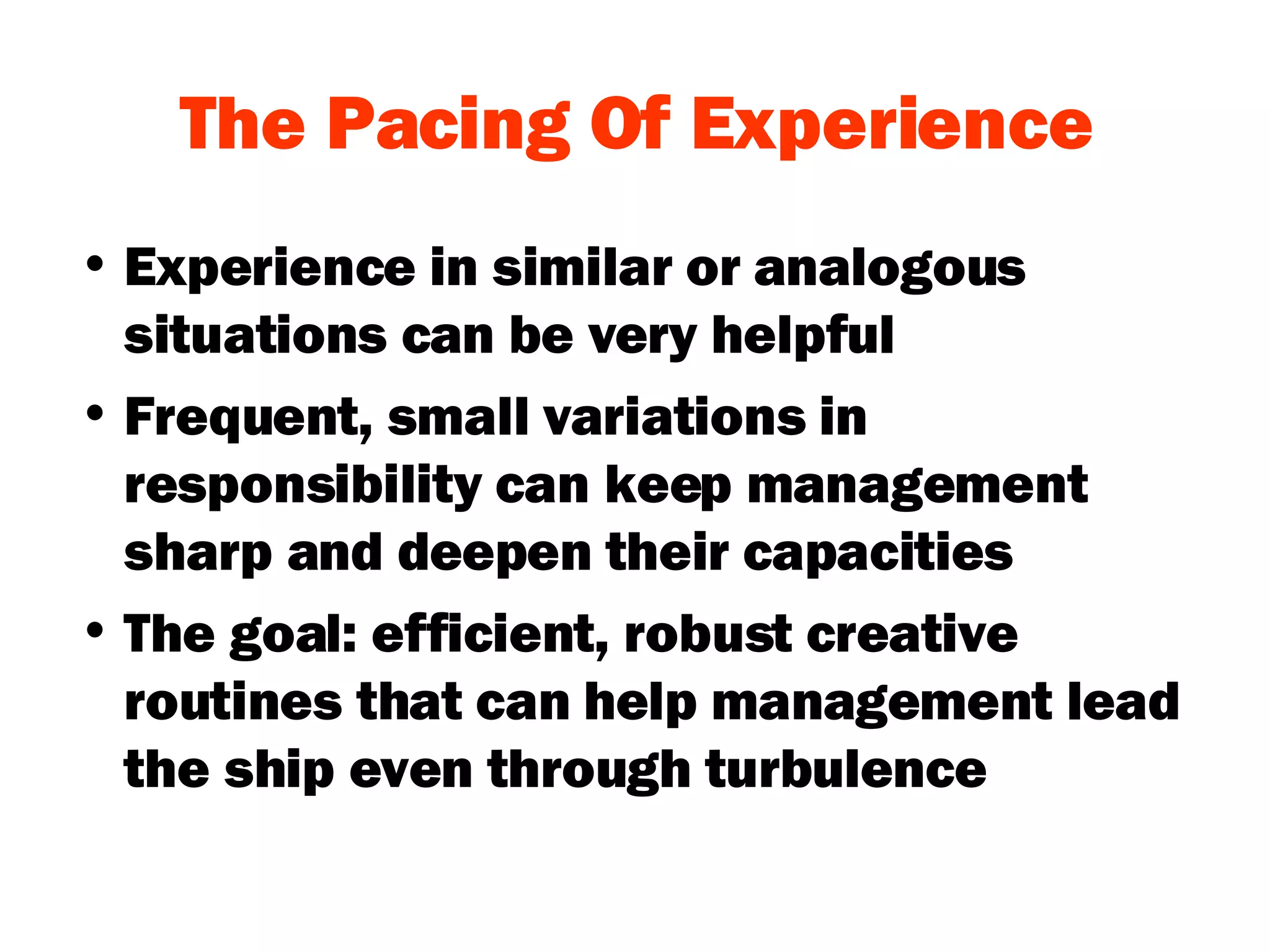 The Pacing Of Experience Experience in similar or analogous situations can be very helpful Frequent, small variations in responsibility can keep management sharp and deepen their capacities The goal: efficient, robust creative routines that can help management lead the ship even through turbulence 