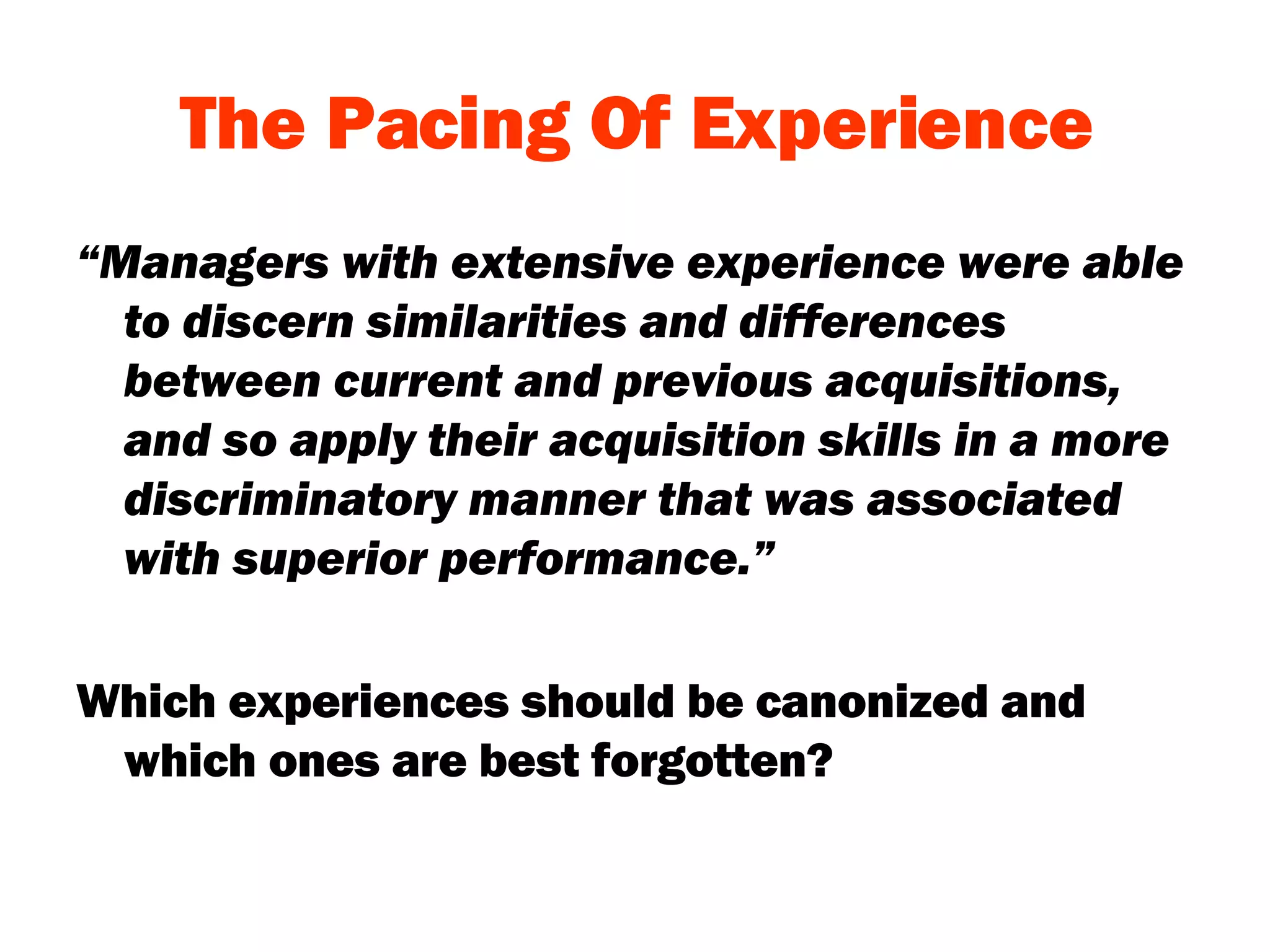 The Pacing Of Experience “ Managers with extensive experience were able to discern similarities and differences between current and previous acquisitions, and so apply their acquisition skills in a more discriminatory manner that was associated with superior performance.” Which experiences should be canonized and which ones are best forgotten?  