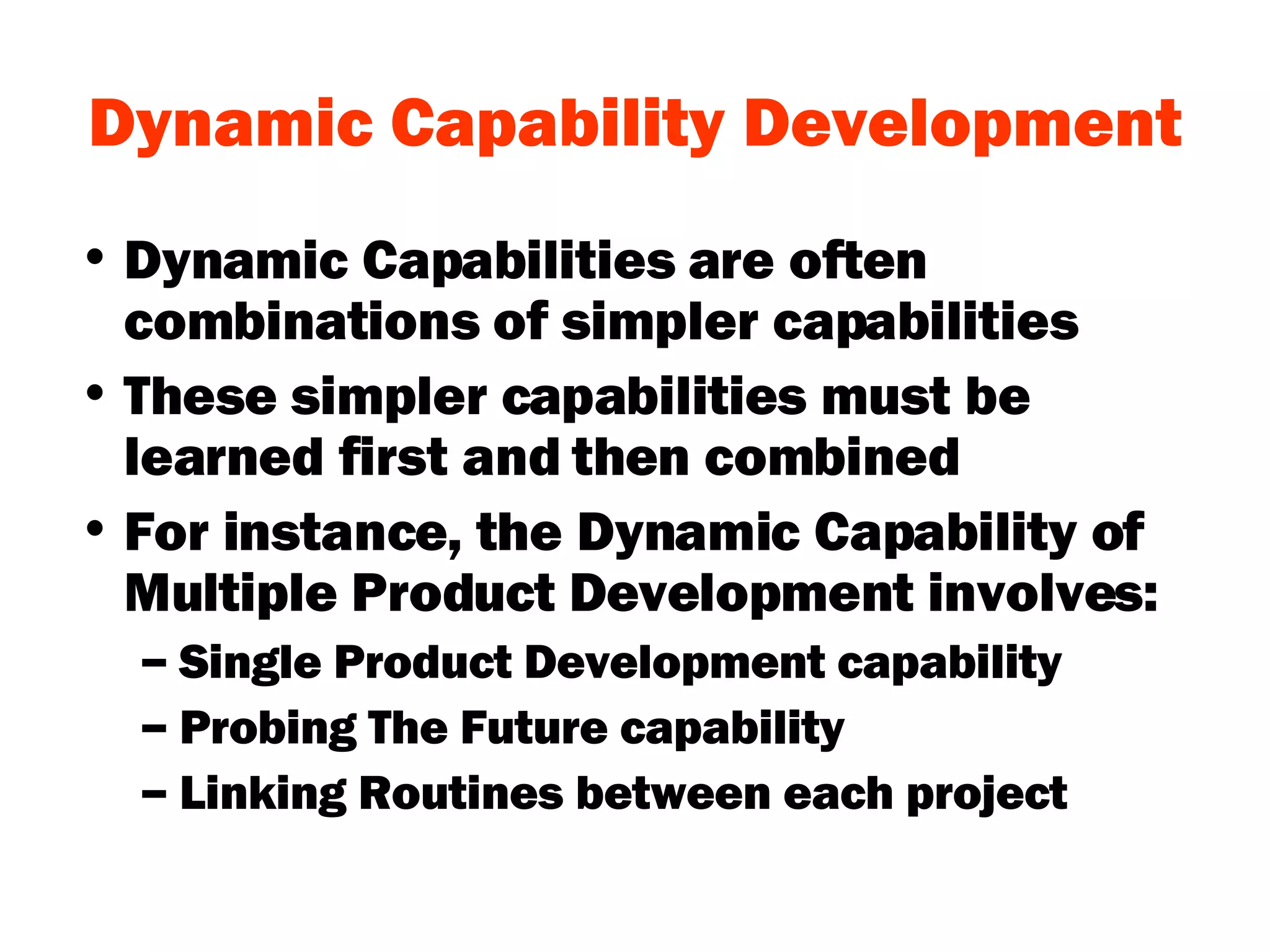 Dynamic Capability Development Dynamic Capabilities are often combinations of simpler capabilities These simpler capabilities must be learned first and then combined For instance, the Dynamic Capability of Multiple Product Development involves: Single Product Development capability Probing The Future capability Linking Routines between each project 