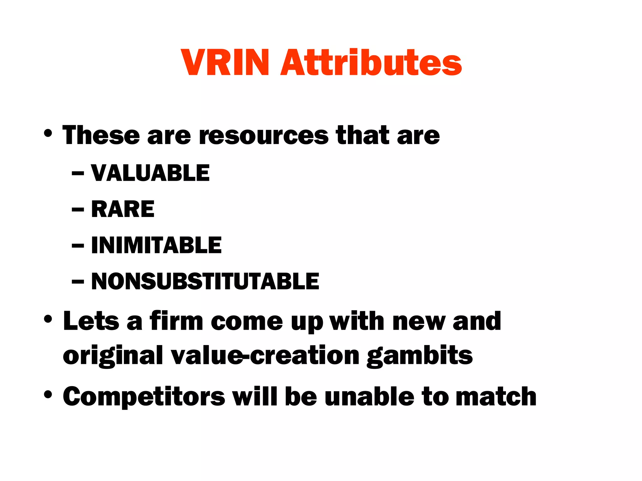 VRIN Attributes These are resources that are  VALUABLE  RARE INIMITABLE NONSUBSTITUTABLE Lets a firm come up with new and original value-creation gambits Competitors will be unable to match 