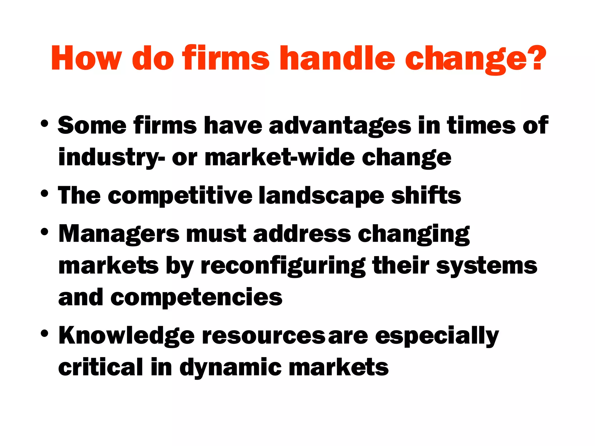 How do firms handle change? Some firms have advantages in times of industry- or market-wide change The competitive landscape shifts Managers must address changing markets by reconfiguring their systems and competencies Knowledge resources are especially critical in dynamic markets 