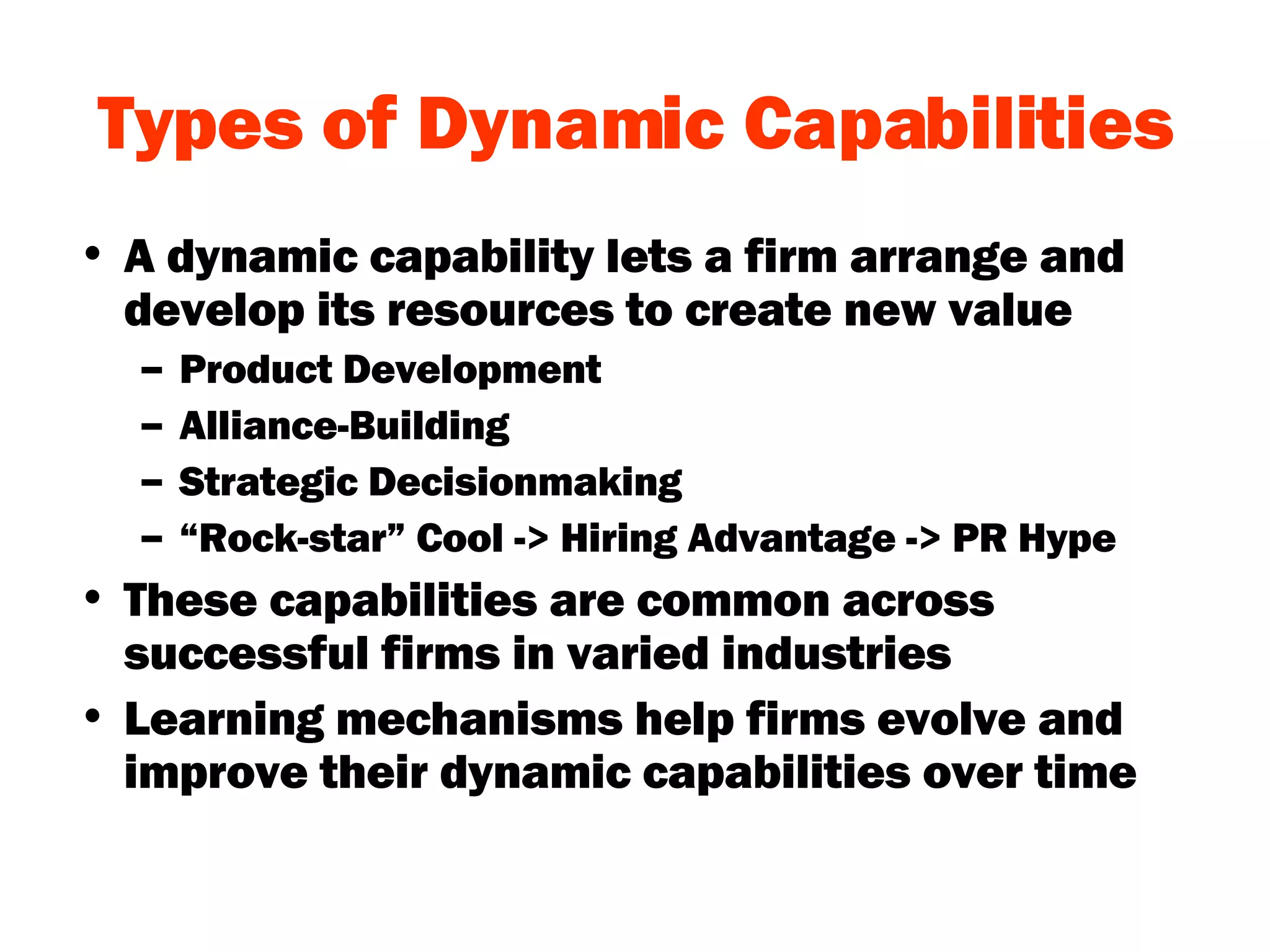 Types of Dynamic Capabilities A dynamic capability lets a firm arrange and develop its resources to create new value Product Development Alliance-Building Strategic Decisionmaking “ Rock-star” Cool -> Hiring Advantage -> PR Hype These capabilities are common across successful firms in varied industries Learning mechanisms help firms evolve and improve their dynamic capabilities over time 