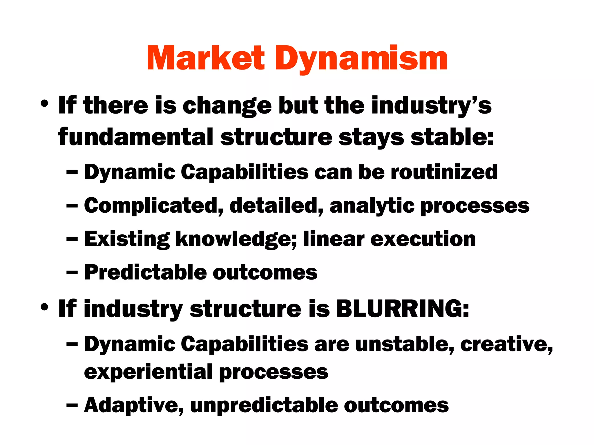 Market Dynamism If there is change but the industry’s fundamental structure stays stable: Dynamic Capabilities can be routinized Complicated, detailed, analytic processes Existing knowledge; linear execution Predictable outcomes If industry structure is BLURRING: Dynamic Capabilities are unstable, creative, experiential processes Adaptive, unpredictable outcomes 