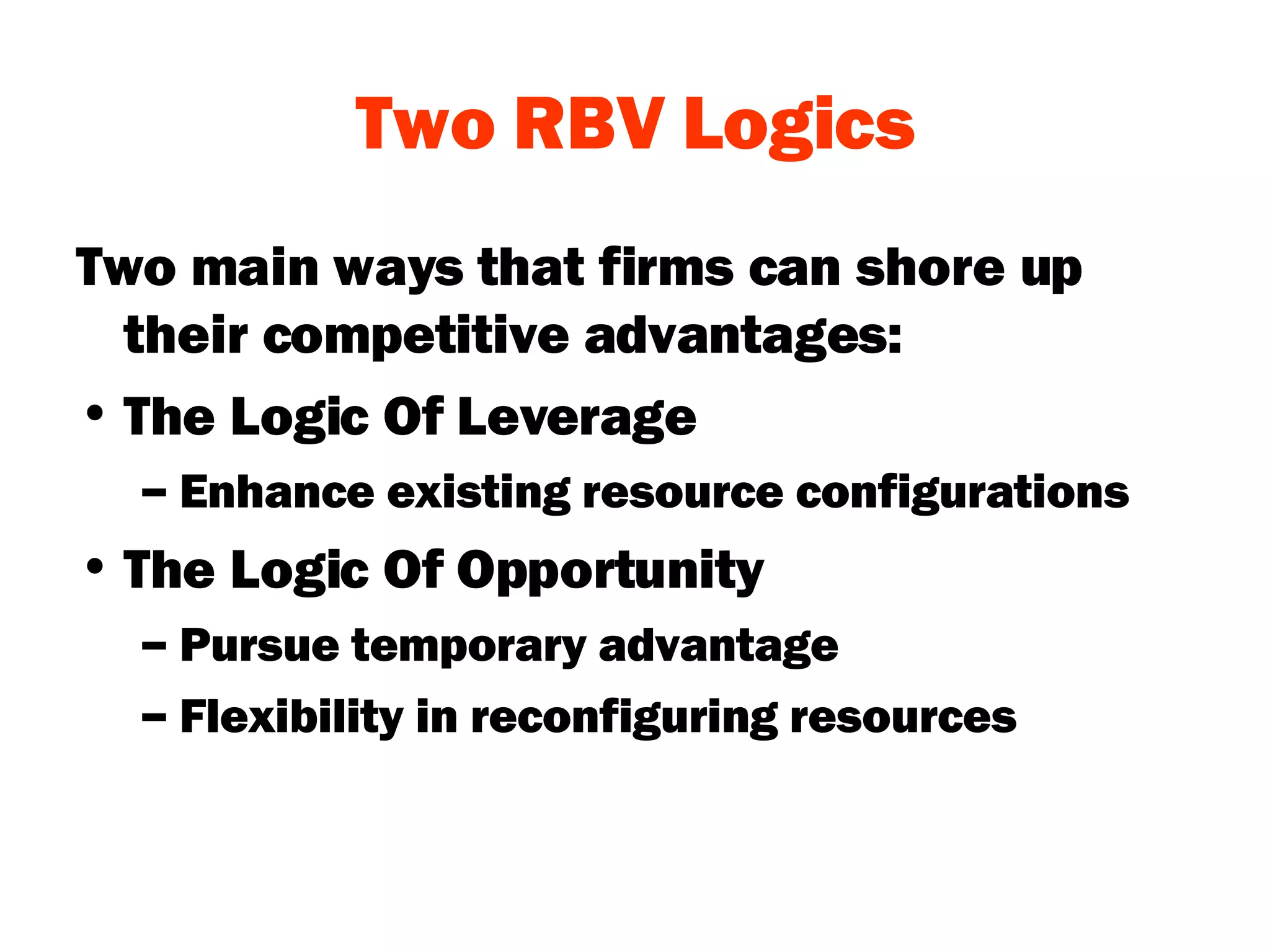 Two RBV Logics Two main ways that firms can shore up their competitive advantages: The Logic Of Leverage Enhance existing resource configurations The Logic Of Opportunity Pursue temporary advantage Flexibility in reconfiguring resources 