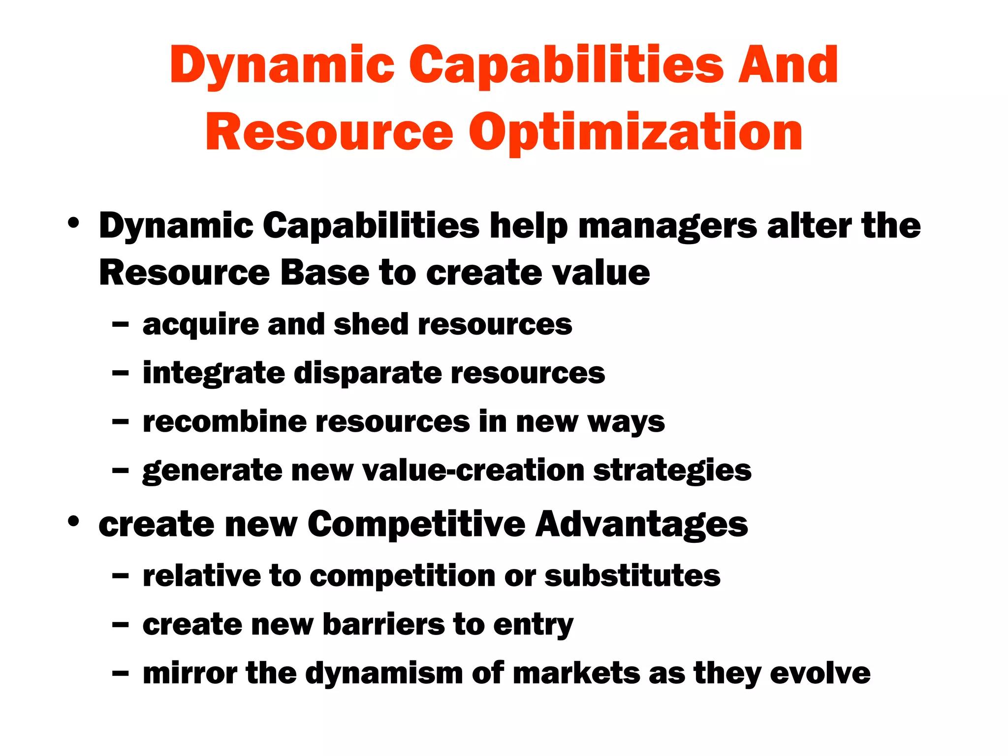 Dynamic Capabilities And Resource Optimization Dynamic Capabilities help managers alter the Resource Base to create value acquire and shed resources integrate disparate resources recombine resources in new ways generate new value-creation strategies create new Competitive Advantages relative to competition or substitutes create new barriers to entry mirror the dynamism of markets as they evolve 