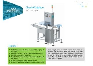 Check Weighers
DW01-200gm
1. DW01 Weighs a wide range of flexible and rigid packs
up to 1kg.
2. Excellent accuracy, especially with flexible packaging.
3. Fast Belt speeds up to 40 m/min.
4. Reliable heavy duty conveyor components, high quality
electronics.
5. Easy to use full color graphical touch screen.
6. Environment wide operating temperature range 0-40°C.
Features :
Check weighers are automatic machines to check the
weight of packaged commodities. It is used at the off-going
end of a production process and is used to ensure that the
weight of a pack of the commodity is within specified
limits. Any packs that are outside the tolerance are taken
out of line automatically.
 