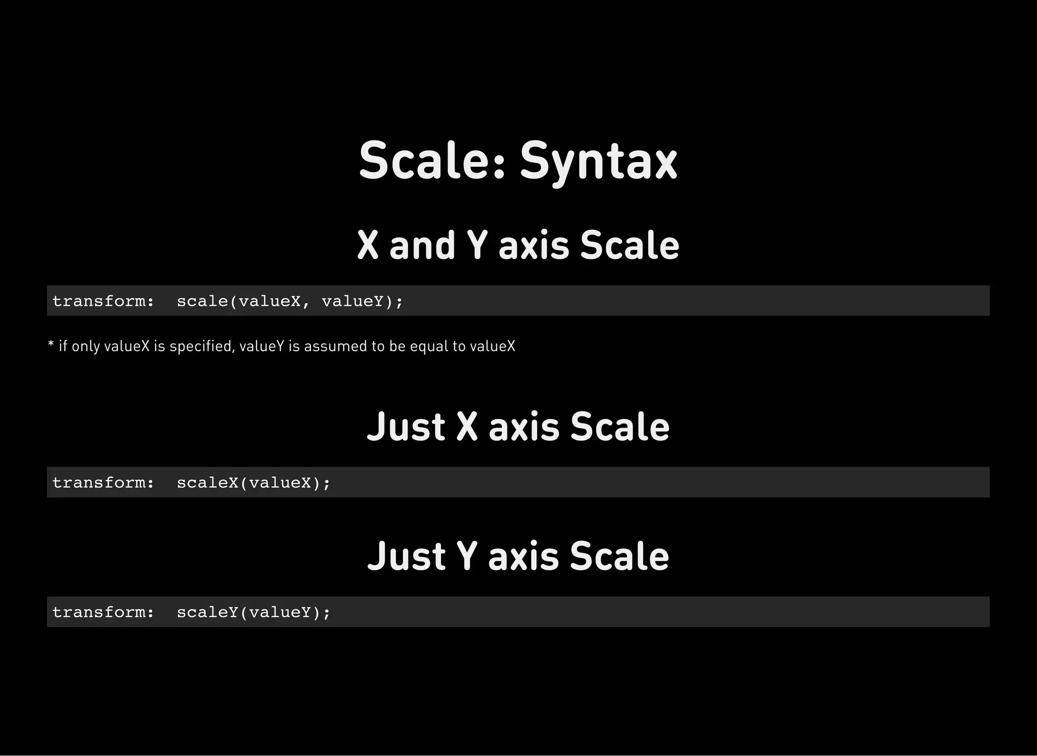 X and Y axis Scale
* if only valueX is specified, valueY is assumed to be equal to valueX
transform: scale(valueX, valueY);
Just X axis Scale
transform: scaleX(valueX);
Just Y axis Scale
transform: scaleY(valueY);
Scale: Syntax
 