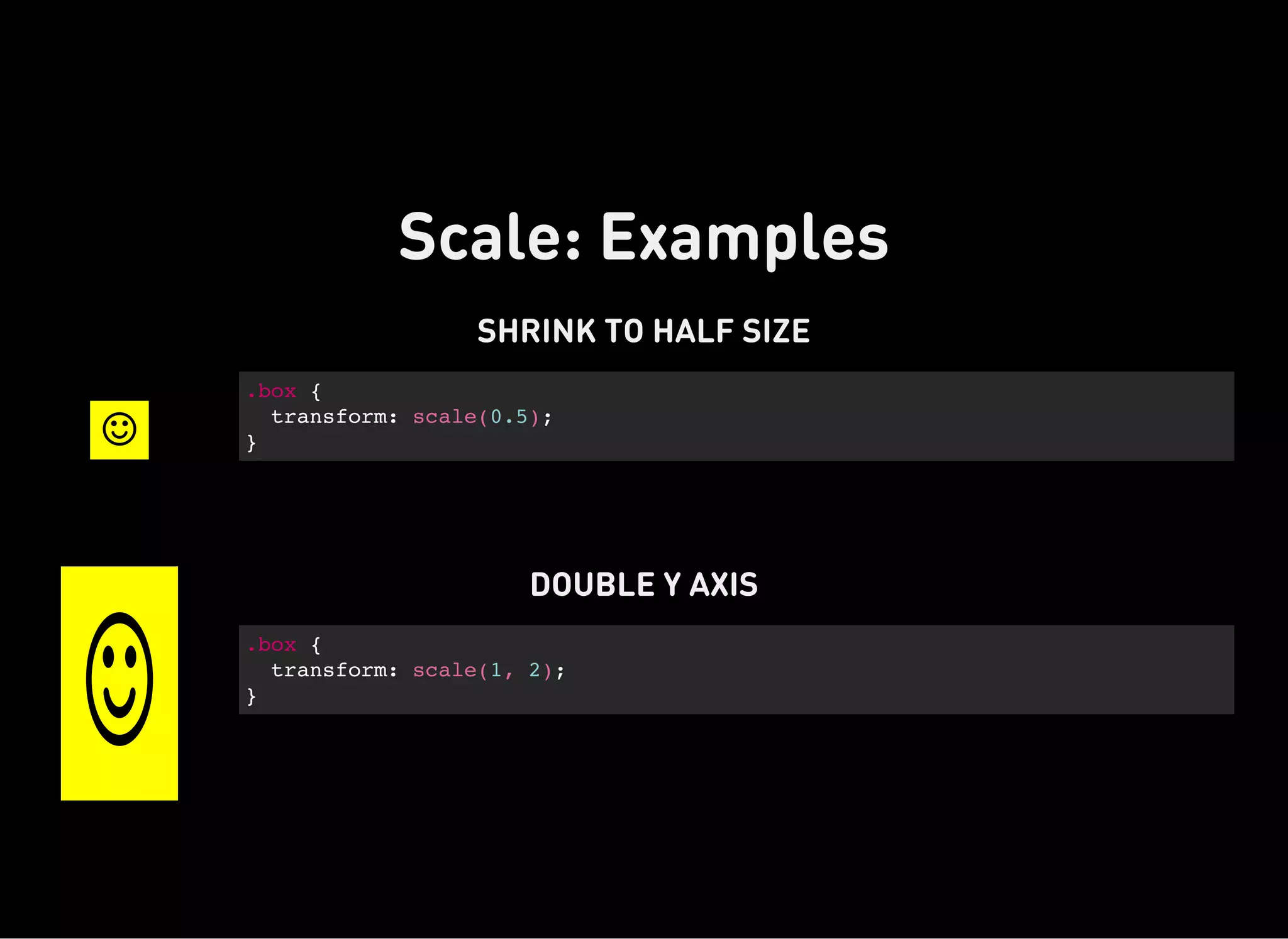 Scale: Examples
SHRINK TO HALF SIZE

.box {
transform: scale(0.5);
}
DOUBLE Y AXIS

.box {
transform: scale(1, 2);
}
 