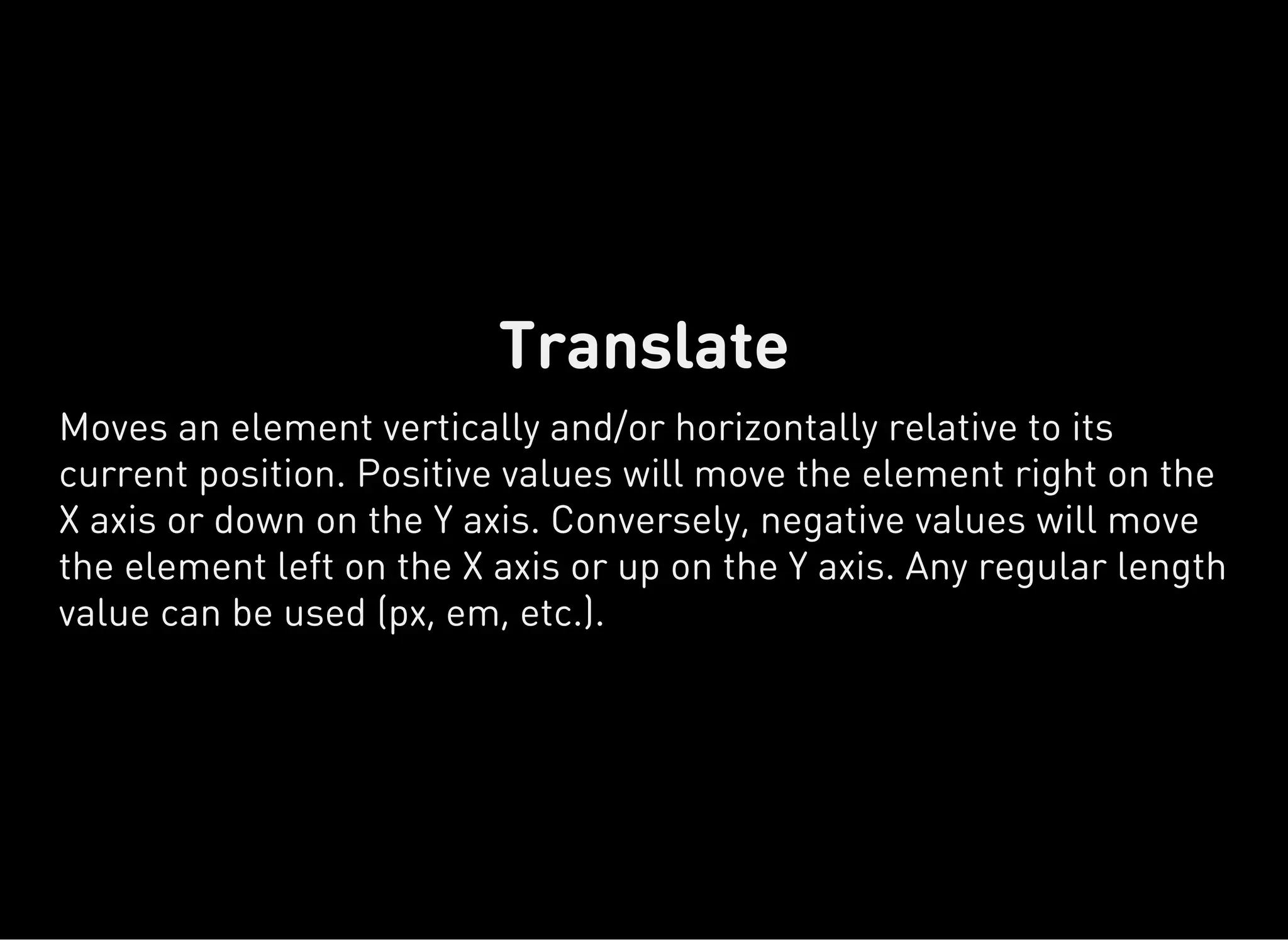 Translate
Moves an element vertically and/or horizontally relative to its
current position. Positive values will move the element right on the
X axis or down on the Y axis. Conversely, negative values will move
the element left on the X axis or up on the Y axis. Any regular length
value can be used (px, em, etc.).
 