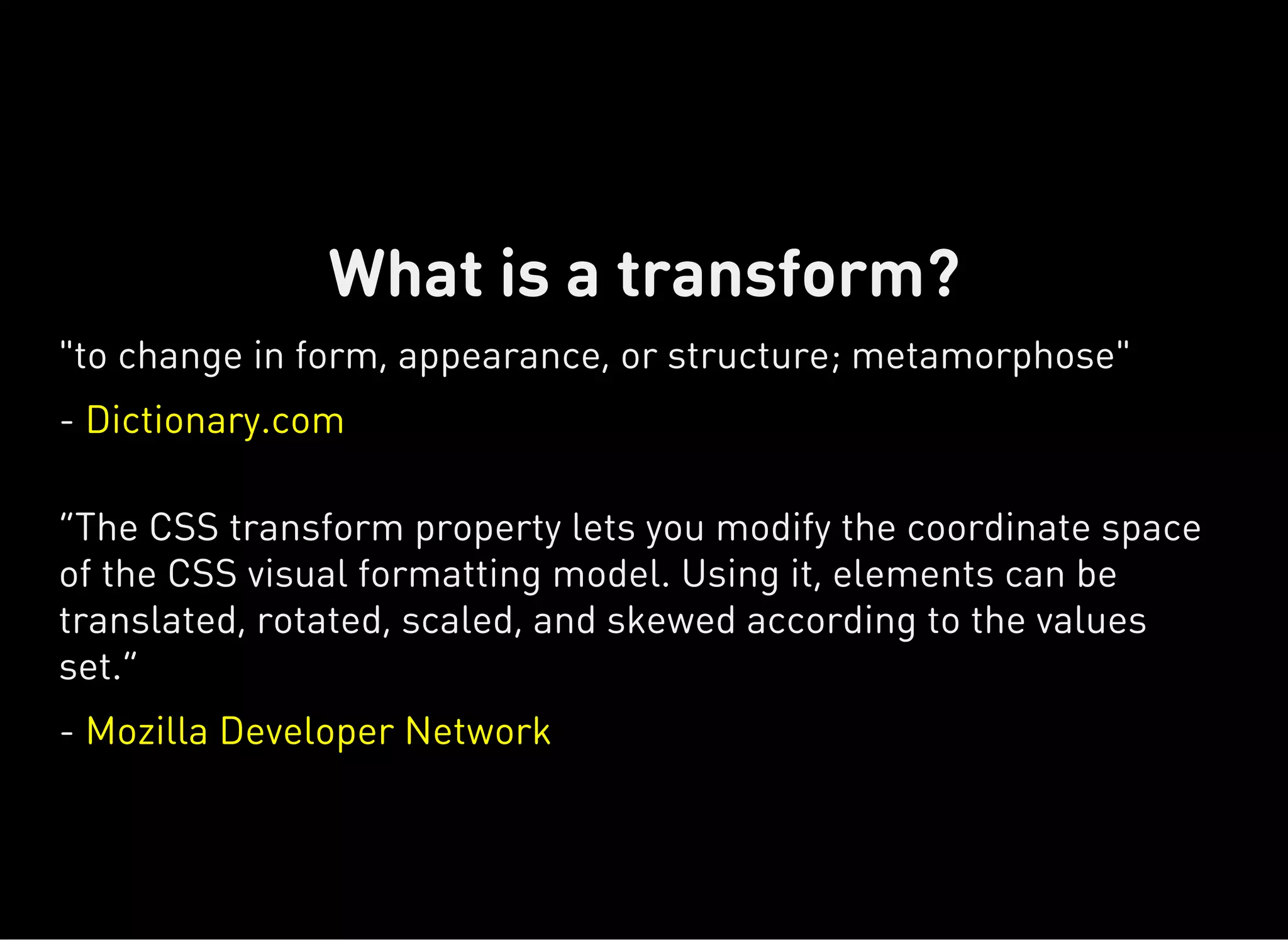 "to change in form, appearance, or structure; metamorphose"
- Dictionary.com
“The CSS transform property lets you modify the coordinate space
of the CSS visual formatting model. Using it, elements can be
translated, rotated, scaled, and skewed according to the values
set.”
- Mozilla Developer Network
What is a transform?
 