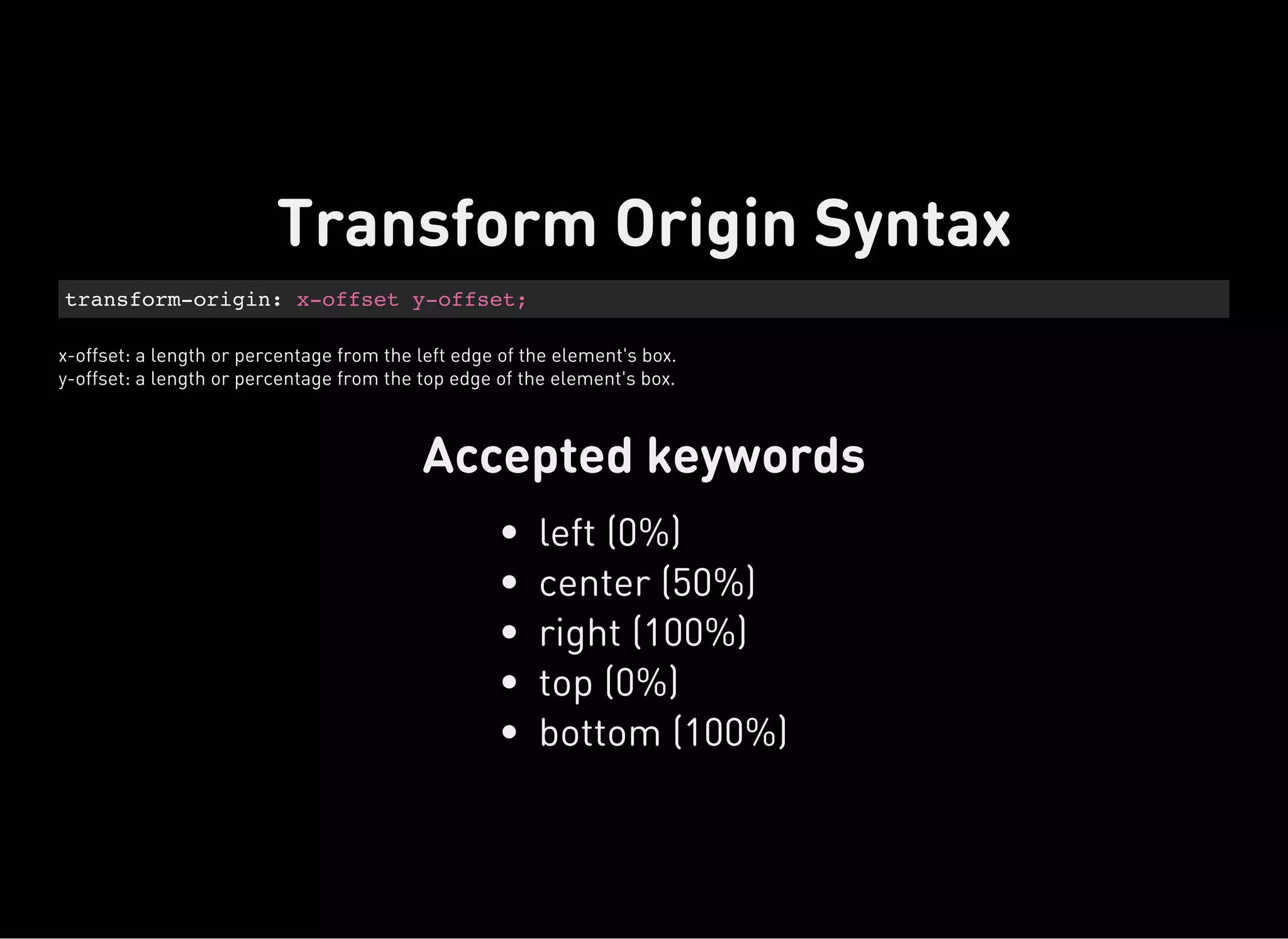 transform-origin: x-offset y-offset;
x-offset: a length or percentage from the left edge of the element's box.
y-offset: a length or percentage from the top edge of the element's box.
Accepted keywords
Transform Origin Syntax
left (0%)
center (50%)
right (100%)
top (0%)
bottom (100%)
 