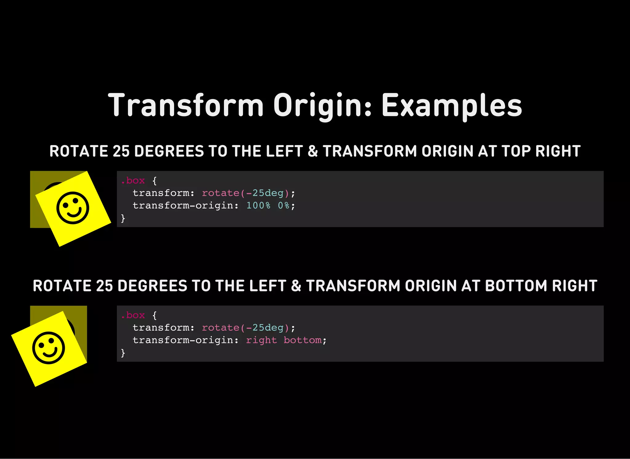 Transform Origin: Examples

ROTATE 25 DEGREES TO THE LEFT & TRANSFORM ORIGIN AT TOP RIGHT
.box {
transform: rotate(-25deg);
transform-origin: 100% 0%;
}


ROTATE 25 DEGREES TO THE LEFT & TRANSFORM ORIGIN AT BOTTOM RIGHT
.box {
transform: rotate(-25deg);
transform-origin: right bottom;
}

 